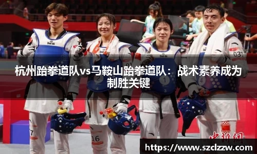 杭州跆拳道队vs马鞍山跆拳道队：战术素养成为制胜关键